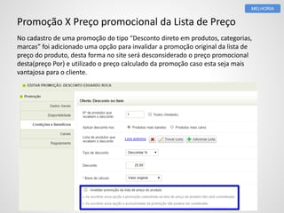 Promoção X Preço promocional da Lista de Preço
No cadastro de uma promoção do tipo “Desconto direto em produtos, categorias,
marcas” foi adicionado uma opção para invalidar a promoção original da lista de
preço do produto, desta forma no site será desconsiderado o preço promocional
desta(preço Por) e utilizado o preço calculado da promoção caso esta seja mais
vantajosa para o cliente.
MELHORIA
 