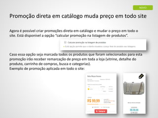 Promoção direta em catálogo muda preço em todo site
Agora é possível criar promoções direta em catálogo e mudar o preço em todo o
site. Está disponível a opção “calcular promoção na listagem de produtos”.
Caso essa opção seja marcada todos os produtos que foram selecionados para esta
promoção irão receber remarcação de preço em toda a loja (vitrine, detalhe do
produto, carrinho de compras, busca e categorias).
Exemplo de promoção aplicada em todo o site:
NOVO
 
