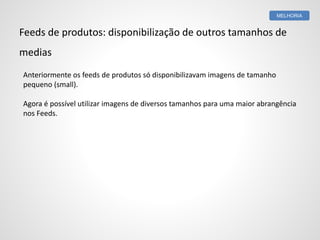 Feeds de produtos: disponibilização de outros tamanhos de
medias
Anteriormente os feeds de produtos só disponibilizavam imagens de tamanho
pequeno (small).
Agora é possível utilizar imagens de diversos tamanhos para uma maior abrangência
nos Feeds.
MELHORIA
 