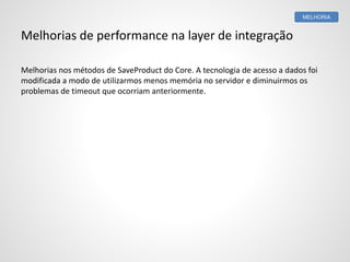 Melhorias de performance na layer de integração
Melhorias nos métodos de SaveProduct do Core. A tecnologia de acesso a dados foi
modificada a modo de utilizarmos menos memória no servidor e diminuirmos os
problemas de timeout que ocorriam anteriormente.
MELHORIA
 