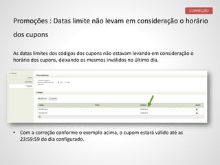 Promoções : Datas limite não levam em consideração o horário
dos cupons
As datas limites dos códigos dos cupons não estavam levando em consideração o
horário dos cupons, deixando os mesmos inválidos no último dia.
• Com a correção conforme o exemplo acima, o cupom estará válido até as
23:59:59 do dia configurado.
CORREÇÃO
 