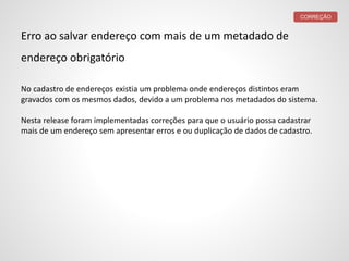 Erro ao salvar endereço com mais de um metadado de
endereço obrigatório
No cadastro de endereços existia um problema onde endereços distintos eram
gravados com os mesmos dados, devido a um problema nos metadados do sistema.
Nesta release foram implementadas correções para que o usuário possa cadastrar
mais de um endereço sem apresentar erros e ou duplicação de dados de cadastro.
CORREÇÃO
 
