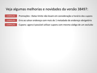 Veja algumas melhorias e novidades da versão 38497:
Promoções : Datas limite não levam em consideração o horário dos cupons
Erro ao salvar endereço com mais de 1 metadado de endereço obrigatório
Cupons: agora é possível utilizar cupons com mesmo código de um excluído
CORREÇÃO
CORREÇÃO
CORREÇÃO
 