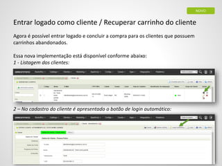 Entrar logado como cliente / Recuperar carrinho do cliente
Agora é possível entrar logado e concluir a compra para os clientes que possuem
carrinhos abandonados.
Essa nova implementação está disponível conforme abaixo:
1 - Listagem dos clientes:
2 – No cadastro do cliente é apresentado o botão de login automático:
NOVO
 