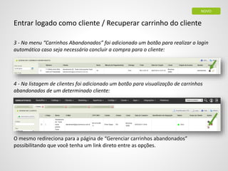 Entrar logado como cliente / Recuperar carrinho do cliente
3 - No menu “Carrinhos Abandonados” foi adicionado um botão para realizar o login
automático caso seja necessário concluir a compra para o cliente:
4 - Na listagem de clientes foi adicionado um botão para visualização de carrinhos
abandonados de um determinado cliente:
O mesmo redireciona para a página de “Gerenciar carrinhos abandonados”
possibilitando que você tenha um link direto entre as opções.
NOVO
 