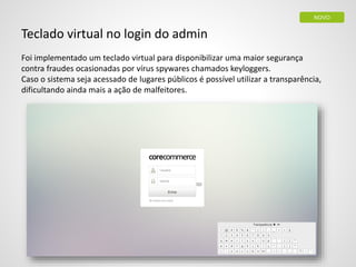 Teclado virtual no login do admin
Foi implementado um teclado virtual para disponibilizar uma maior segurança
contra fraudes ocasionadas por vírus spywares chamados keyloggers.
Caso o sistema seja acessado de lugares públicos é possível utilizar a transparência,
dificultando ainda mais a ação de malfeitores.
NOVO
 