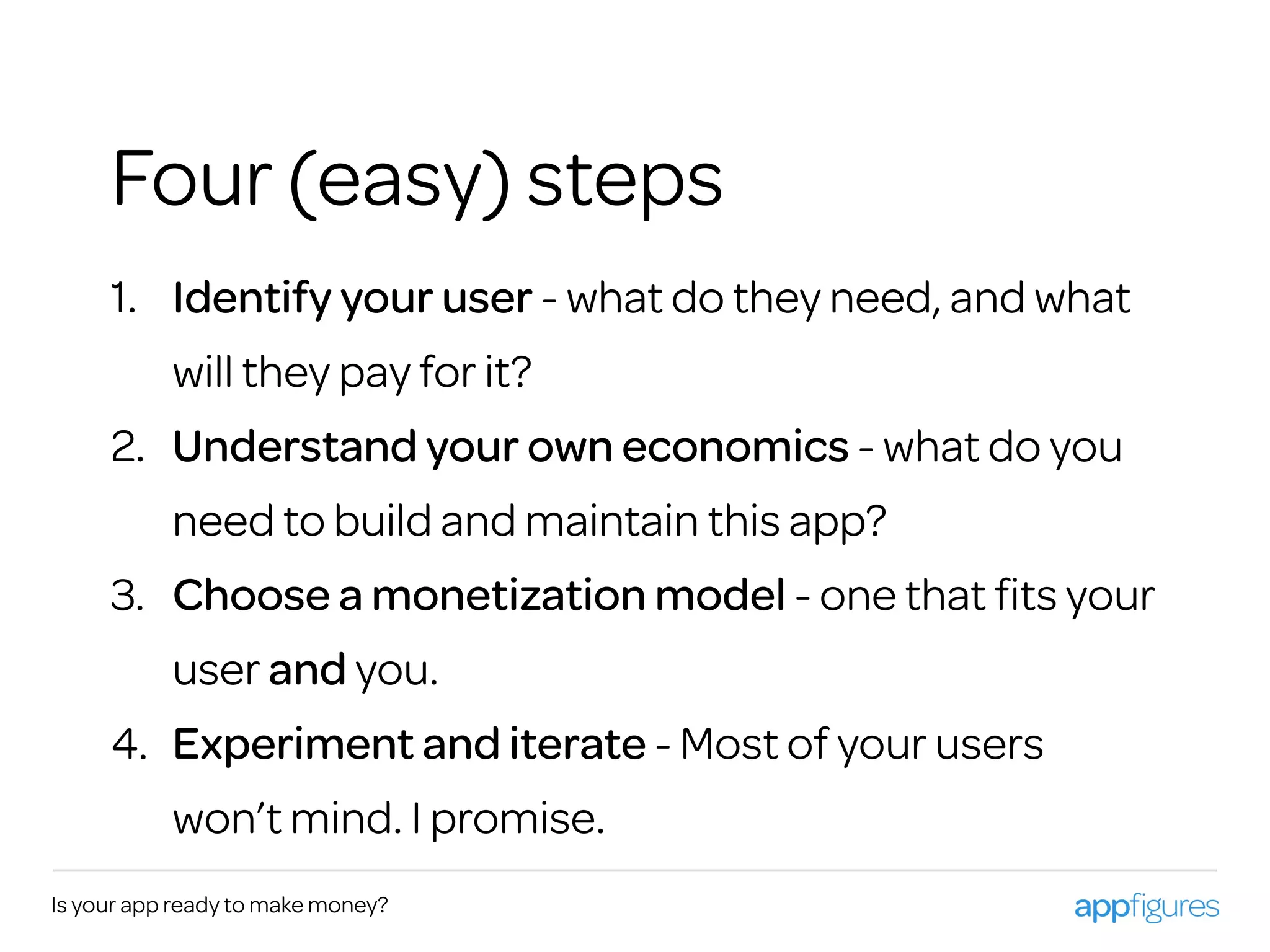 1. Identify your user - what do they need, and what
will they pay for it?
2. Understand your own economics - what do you
need to build and maintain this app?
3. Choose a monetization model - one that ﬁts your
user and you.
4. Experiment and iterate - Most of your users
won’t mind. I promise.
Is your app ready to make money?
Four (easy) steps
 