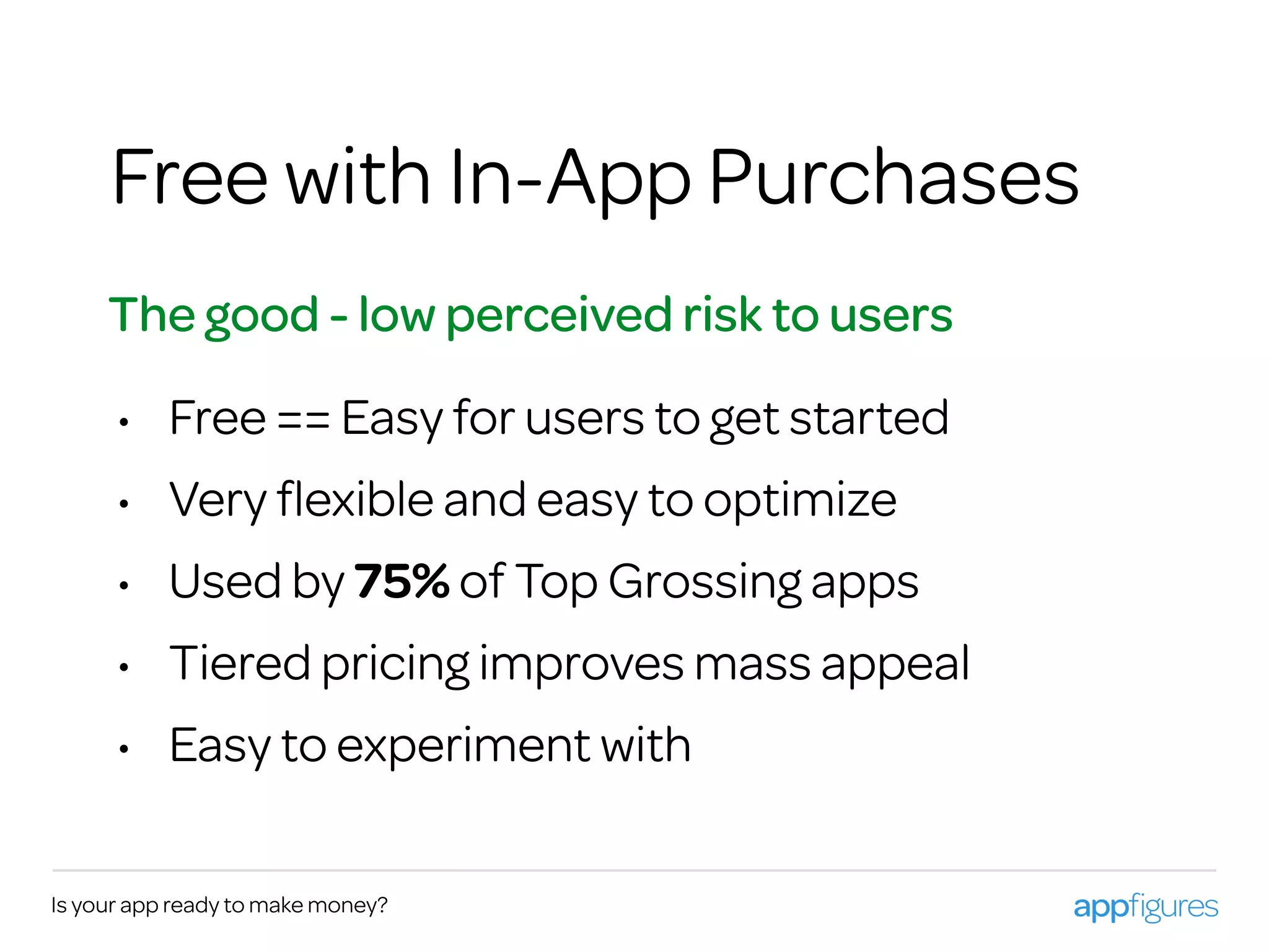 Is your app ready to make money?
Free with In-App Purchases
The good - low perceived risk to users
• Free == Easy for users to get started
• Very ﬂexible and easy to optimize
• Used by 75% of Top Grossing apps
• Tiered pricing improves mass appeal
• Easy to experiment with
 