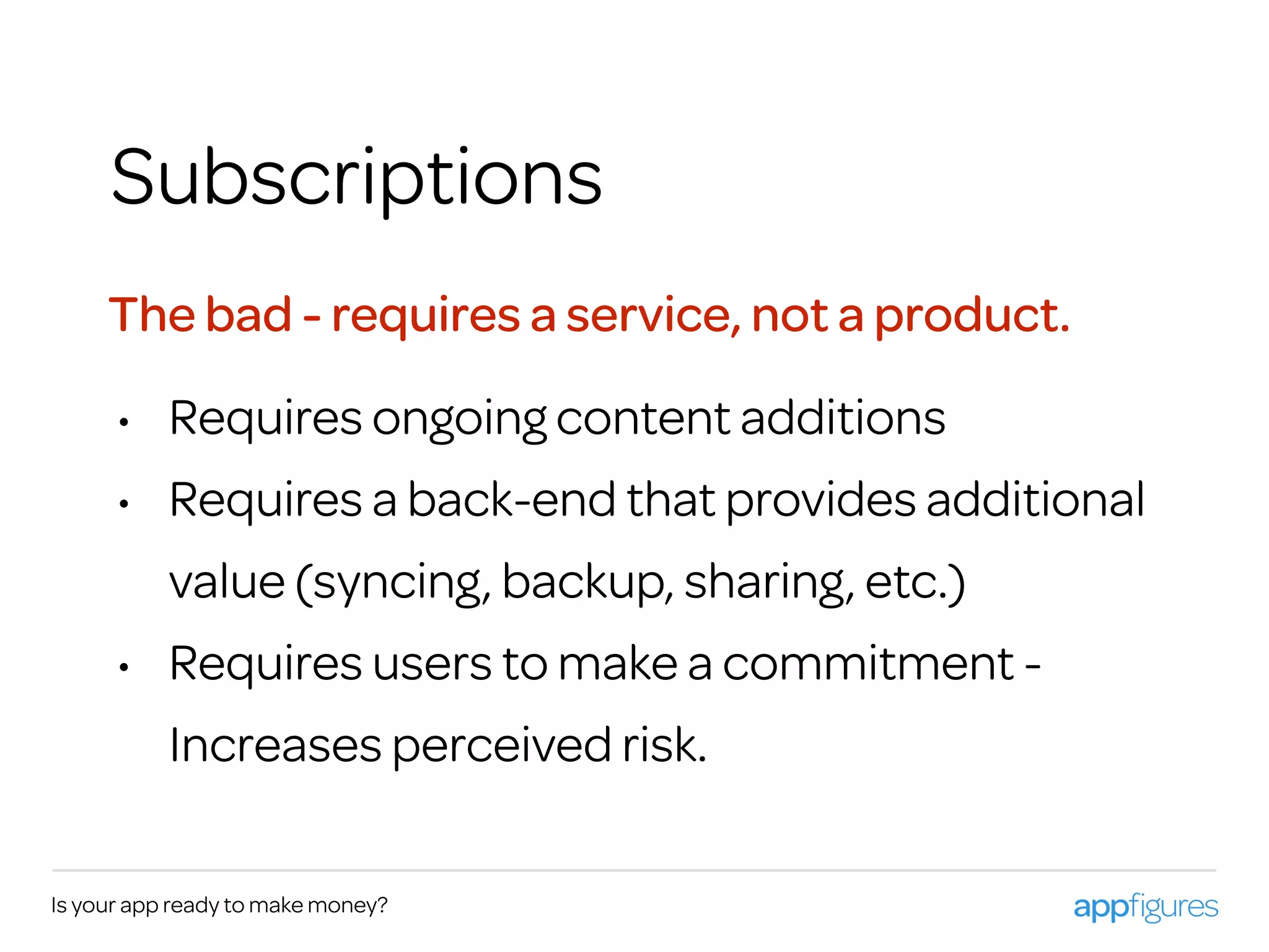 Is your app ready to make money?
Subscriptions
• Requires ongoing content additions
• Requires a back-end that provides additional
value (syncing, backup, sharing, etc.)
• Requires users to make a commitment -
Increases perceived risk.
The bad - requires a service, not a product.
 