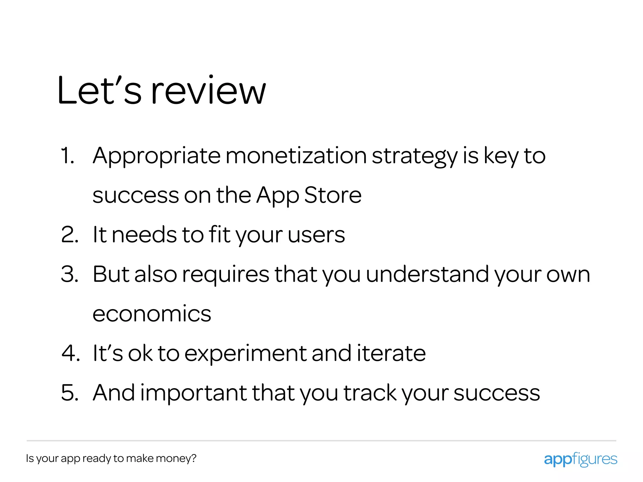 Is your app ready to make money?
1. Appropriate monetization strategy is key to
success on the App Store
2. It needs to ﬁt your users
3. But also requires that you understand your own
economics
4. It’s ok to experiment and iterate
5. And important that you track your success
Let’s review
 