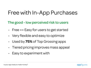 Is your app ready to make money?
Free with In-App Purchases
The good - low perceived risk to users
• Free == Easy for users to get started
• Very ﬂexible and easy to optimize
• Used by 75% of Top Grossing apps
• Tiered pricing improves mass appeal
• Easy to experiment with
 