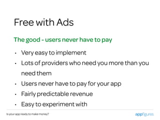 Is your app ready to make money?
Free with Ads
The good - users never have to pay
• Very easy to implement
• Lots of providers who need you more than you
need them
• Users never have to pay for your app
• Fairly predictable revenue
• Easy to experiment with
 