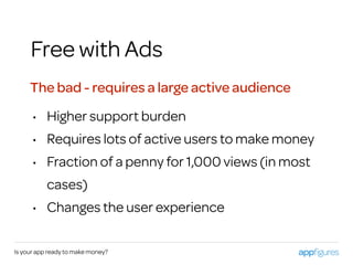 Is your app ready to make money?
Free with Ads
The bad - requires a large active audience
• Higher support burden
• Requires lots of active users to make money
• Fraction of a penny for 1,000 views (in most
cases)
• Changes the user experience
 