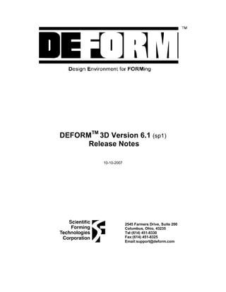 DEFORMTM
3D Version 6.1 (sp1)
Release Notes
10-10-2007
2545 Farmers Drive, Suite 200
Columbus, Ohio, 43235
Tel:(614) 451-8330
Fax:(614) 451-8325
Email:support@deform.com
 