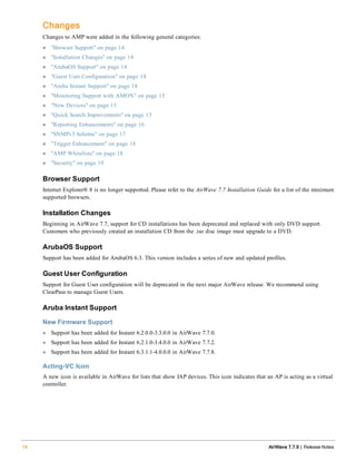 Changes
Changes to AMP were added in the following general categories:
l "Browser Support" on page 14
l "Installation Changes" on page 14
l "ArubaOS Support" on page 14
l "Guest User Configuration" on page 14
l "Aruba Instant Support" on page 14
l "Monitoring Support with AMON" on page 15
l "New Devices" on page 15
l "Quick Search Improvements" on page 15
l "Reporting Enhancements" on page 16
l "SNMPv3 Informs" on page 17
l "Trigger Enhancement" on page 18
l "AMP Whitelists" on page 18
l "Security" on page 19
Browser Support
Internet Explorer® 8 is no longer supported. Please refer to the AirWave 7.7 Installation Guide for a list of the minimum
supported browsers.
Installation Changes
Beginning in AirWave 7.7, support for CD installations has been deprecated and replaced with only DVD support.
Customers who previously created an installation CD from the .iso disc image must upgrade to a DVD.
ArubaOS Support
Support has been added for ArubaOS 6.3. This version includes a series of new and updated profiles.
Guest User Configuration
Support for Guest User configuration will be deprecated in the next major AirWave release. We recommend using
ClearPass to manage Guest Users.
Aruba Instant Support
New Firmware Support
l Support has been added for Instant 6.2.0.0-3.3.0.0 in AirWave 7.7.0.
l Support has been added for Instant 6.2.1.0-3.4.0.0 in AirWave 7.7.2.
l Support has been added for Instant 6.3.1.1-4.0.0.0 in AirWave 7.7.8.
Acting-VC Icon
A new icon is available in AirWave for lists that show IAP devices. This icon indicates that an AP is acting as a virtual
controller.
14 AirWave 7.7.9 | Release Notes
 