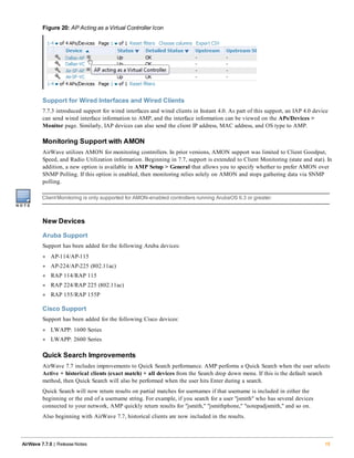 Figure 20: AP Acting as a Virtual Controller Icon
Support for Wired Interfaces and Wired Clients
7.7.3 introduced support for wired interfaces and wired clients in Instant 4.0. As part of this support, an IAP 4.0 device
can send wired interface information to AMP, and the interface information can be viewed on the APs/Devices >
Monitor page. Similarly, IAP devices can also send the client IP address, MAC address, and OS type to AMP.
Monitoring Support with AMON
AirWave utilizes AMON for monitoring controllers. In prior versions, AMON support was limited to Client Goodput,
Speed, and Radio Utilization information. Beginning in 7.7, support is extended to Client Monitoring (state and stat). In
addition, a new option is available in AMP Setup > General that allows you to specify whether to prefer AMON over
SNMP Polling. If this option is enabled, then monitoring relies solely on AMON and stops gathering data via SNMP
polling.
ClientMonitoring is only supported for AMON-enabled controllers running ArubaOS 6.3 or greater.
New Devices
Aruba Support
Support has been added for the following Aruba devices:
l AP-114/AP-115
l AP-224/AP-225 (802.11ac)
l RAP 114/RAP 115
l RAP 224/RAP 225 (802.11ac)
l RAP 155/RAP 155P
Cisco Support
Support has been added for the following Cisco devices:
l LWAPP: 1600 Series
l LWAPP: 2600 Series
Quick Search Improvements
AirWave 7.7 includes improvements to Quick Search performance. AMP performs a Quick Search when the user selects
Active + historical clients (exact match) + all devices from the Search drop down menu. If this is the default search
method, then Quick Search will also be performed when the user hits Enter during a search.
Quick Search will now return results on partial matches for usernames if that username is included in either the
beginning or the end of a username string. For example, if you search for a user "jsmith" who has several devices
connected to your network, AMP quickly return results for "jsmith," "jsmithphone," "notepadjsmith," and so on.
Also beginning with AirWave 7.7, historical clients are now included in the results.
AirWave 7.7.9 | Release Notes 15
 