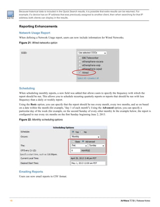Because historical data is included in the Quick Search results, it is possible that extra results can be returned. For
example,if a device has an IP address that was previously assigned to another client, then when searching for that IP
address,both clients can display in the results.
Reporting Enhancements
Network Usage Report
When defining a Network Usage report, users can now include information for Wired Networks.
Figure 21: Wired networks option
Scheduling
When scheduling monthly reports, a new field was added that allows users to specify the frequency with which the
report should be run. This allows you to schedule recurring quarterly reports or reports that should be run with less
frequency than a daily or weekly report.
Using the Basic option, you can specify that the report should be run every month, every two months, and so on based
on a date within the month (for example, "day 1 of each month"). Using the Advanced option, you can specify a
particular day of the week (for example, on the second Sunday of every other month). In the example below, the report is
configured to run every six months on the first Sunday beginning June 2, 2013.
Figure 22: Monthly scheduling options
Emailing Reports
Users can now email reports in CSV format.
16 AirWave 7.7.9 | Release Notes
 
