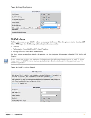 Figure 23: Report Email options
SNMPv3 Informs
AirWave allows users to send SNMPv3 informs to an external NMS server. When this option is selected from the AMP
Setup > NMS page, then the following additional options become available:
l Username
l Authentication Protocol (MD5 or SHA-1) and Passphrase
l Privilege Protocol (DES or AES) and Passphrase
The above options are specific to SNMPv3. In addition, you also specify the Hostname and values for SNMP Retries and
Timeout.
Be sure that you also configure your application (i.e the application that will receive the traps/informs) for SNMPv3. Before
you can receive the SNMPv3 informs, you must specify the engine ID, authentication, and privilege parameters, and then
restartyour application.
Figure 24: SNMPv3 Informs Support
AirWave 7.7.9 | Release Notes 17
 