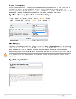 Trigger Enhancement
The Device Up trigger includes a new option is available for automatically acknowledging Up alerts, Down alerts, or
both. When this option is set, each time a device goes down and then comes back up, all up/down alerts will
automatically be acknowledged. In addition, if this option is enabled (i.e, is not specified as Disabled), then you can also
specify a time window to auto acknowledge the alerts that were created within a give time window.
Figure 25: Auto Acknowledge Up/Down Alerts option in the Device Up trigger
AMP Whitelists
AirWave 7.7.3 introduced support for AMP whitelists. On the AMP Setup > Authentication page, you can now include
a list of subnets that are able to log in to AMP. If this option is enabled, then by default, the current client network will
appear as the first entry in the list of subnets. Additional entries can be added, one per line, in the text entry box.
For Instant devices that are managed by AMP, this option must be enabled if Certificate Authentication is also enabled.
Do not delete the current client network line from the AMP whitelist. Doing so can result in the loss of access to the AMP
user interface.
Figure 26: Enabling AMP Whitelists
18 AirWave 7.7.9 | Release Notes
 