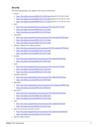 Security
The following packages were updated with security-related fixes:
l kernel:
n https://rhn.redhat.com/errata/RHSA-2013-0830.html (kernel-2.6.32-358.6.2.el6)
n https://rhn.redhat.com/errata/RHSA-2013-1051.html (kernel-2.6.32-358.14.1.el6)
n https://rhn.redhat.com/errata/RHSA-2013-1173.html (kernel-2.6.32-358.18.1.el6)
l krb5:
n http://lists.centos.org/pipermail/centos-announce/2012-July/018777.html
n https://rhn.redhat.com/errata/RHSA-2012-1131.html
n https://rhn.redhat.com/errata/RHSA-2013-0748.html
l mysql-libs:
n http://lists.centos.org/pipermail/centos-announce/2012-December/019026.html
n https://rhn.redhat.com/errata/RHSA-2012-1551.html
n https://rhn.redhat.com/errata/RHSA-2013-0271.html
l libproxy, libproxy-bin, libproxy-python:
n http://lists.centos.org/pipermail/centos-announce/2012-November/018996.html
n https://rhn.redhat.com/errata/RHSA-2012-1461.html
n https://rhn.redhat.com/errata/RHSA-2013-0271.html
l pixman:
n http://lists.centos.org/pipermail/centos-announce/2013-March/019670.html
n https://rhn.redhat.com/errata/RHSA-2013-0687.html
l sudo:
n http://lists.centos.org/pipermail/centos-announce/2012-July/018739.html
n https://rhn.redhat.com/errata/RHSA-2012-1081.html
n https://rhn.redhat.com/errata/RHBA-2013-0363.html
l bind-libs, bind-utils:
n http://lists.centos.org/pipermail/centos-announce/2013-March/019672.html
n https://rhn.redhat.com/errata/RHSA-2013-0689.html
l dbus-glib:
n http://lists.centos.org/pipermail/centos-cr-announce/2013-February/000807.html
n https://rhn.redhat.com/errata/RHSA-2013-0568.html
l perl, perl-*:
n http://lists.centos.org/pipermail/centos-announce/2013-March/019669.html
n https://rhn.redhat.com/errata/RHSA-2013-0685.html
n https://rhn.redhat.com/errata/RHBA-2013-0781.html
l rpm:
n http://lists.centos.org/pipermail/centos-announce/2012-April/018549.html
n https://rhn.redhat.com/errata/RHSA-2012-0451.html
l nspr, nss, nss-sysint, nss-tools, nss-util:
n http://lists.centos.org/pipermail/centos-announce/2013-February/019220.html
n https://rhn.redhat.com/errata/RHSA-2013-0213.html
l dhclient, dhcp-common:
AirWave 7.7.9 | Release Notes 19
 