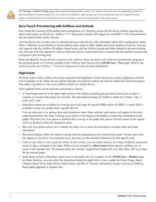The Groups > Instant Config page fully supports Aruba Instant version 3.2. Earlier versions are not supported. Support is
also available for Aruba Instant 3.3, 3.4, and 4.0. In addition, each group can only include devices of a single firmware
version.Aruba Instant 3.2 and 3.4 devices, for example, cannot currently exist in the same group.
Zero-Touch Provisioning with AirWave and Activate
Zero Touch Provisioning (ZTP) enables auto-configuration of a Mobility Access Switch device without requiring any
admin intervention on the device. AirWave 7.7.5 and greater includes ZTP support for ArubaOS 7.3.0.0 with parameters
that are obtained from Aruba Activate.
Activate allows you to create rules to automatically provision devices with information about their configuration master.
When a Mobility Access Switch in factory-default mode sends its MAC address and serial number to Activate, Activate
will respond with the AirWave IP address, shared secret, and the AirWave group and folder defined in the provisioning
rule. Activate will only respond to a device when the device is associated with a customer that has enabled Activate and
configured a provisioning rule.
When the Mobility Access Switch connects to the AirWave server, the device will either be automatically assigned to
the specified group, or it will be available in the AirWave New Devices List (APs/Devices > New page). Refer to the
Aruba Networks and AirWave 7.7 Switch Configuration Guide for more information.
Highcharts
All Flash charts within AirWave have been replaced with Highcharts. Unlike the previous charts, Highcharts are built
with JavaScript, so the charts can run directly through your browser without the need for additional client-side plugins.
This makes it possible to view your AirWave charts on a mobile device.
These updated charts can be used and customized as follows.
l A Time Range selector in the upper right portion of the charts (including pop-up charts) allows you to select a
common or a custom date range for your data. The preconfigured ranges for AirWave charts are 2 hours, 1 day, 1
week, and 1 year.
l Drop-down menus are available for viewing client and usage for specific SSIDs and/or all SSIDs. A search field is
available to help you quickly find a specific WLAN.
You can select up to six options from each drop-down menu. Once selected, each option will appear in the color-
coded legend below the chart. Clicking on an option in this legend will disable or enable that information in the
graph. Note that even if an option is disabled from viewing in the graph, that option will still remain in the legend
until you deselect it from the drop-down menu.
l Max and Avg options allow you to change the chart view to show the maximum or average client and usage
information.
l Plot points display within the chart at varying intervals, depending on the selected time range. Tooltips and a plot
line appear as you hover over each plot point, showing you the detailed information for that specific time.
l Click on any chart to view a pop-up version. In this version, you can easily zoom in on a range of data by using your
mouse to drag a rectangle in the chart. While you are zoomed in, a Reset zoom button appears, enabling you to
return to the original view. The pop-up charts also include a legend that displays the Last, Min, Max, and Avg values
for the selected graph.
l Some charts include a drop-down option next to the graph title. For example, on the APs/Devices > Monitor page
for Radio Statistics, you can select the drop-down beside the graph title to view a graph for Client, Usage, Radio
Channel, Radio Noise, Radio Power, Radio Errors, and 802.11 Counters information. In prior versions of AirWave,
these graphs appeared as separate tabs.
2 AirWave 7.7.9 | Release Notes
 