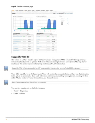 Figure 3: Home > Firewall page
Support for ARM 3.0
This version of AirWave includes support for Adaptive Radio Management (ARM) 3.0. ARM technology employs
infrastructure-based controls to optimize Wi-Fi client behavior, ensuring that Aruba access points (APs) stay clear of
interference. This results in a more reliable, high performance WLAN infrastructure.
Support for ARM 3.0 is only available for AMP systems added in a controller running ArubaOS 6.3 or greater.
When ARM is enabled on an Aruba device, AirWave will monitor the connected clients. AirWave uses the information
that it gathers to determine the client heath information and to note any matching (steering) events, including the from
and to APs, the number of events, the match time, and the match reason.
Match Reasons are derived directly from the controller.
You can view match events on the following pages:
l Clients > Diagnostics
l Clients > Details
4 AirWave 7.7.9 | Release Notes
 