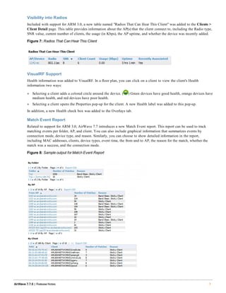 Visibility into Radios
Included with support for ARM 3.0, a new table named "Radios That Can Hear This Client" was added to the Clients >
Client Detail page. This table provides information about the AP(s) that the client connect to, including the Radio type,
SNR value, current number of clients, the usage (in Kbps), the AP uptime, and whether the device was recently added.
Figure 7: Radios That Can Hear This Client
VisualRF Support
Health information was added to VisualRF. In a floor plan, you can click on a client to view the client's Health
information two ways:
l Selecting a client adds a colored circle around the device. ( ) Green devices have good health, orange devices have
medium health, and red devices have poor health.
l Selecting a client opens the Properties pop-up for the client. A new Health label was added to this pop-up.
In addition, a new Health check box was added to the Overlays tab.
Match Event Report
Related to support for ARM 3.0, AirWave 7.7 introduces a new Match Event report. This report can be used to track
matching events per folder, AP, and client. You can also include graphical information that summarizes events by
connection mode, device type, and reason. Similarly, you can choose to show detailed information in the report,
including MAC addresses, clients, device types, event time, the from and to AP, the reason for the match, whether the
match was a success, and the connection mode.
Figure 8: Sample output for Match Event Report
AirWave 7.7.9 | Release Notes 7
 
