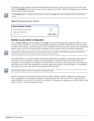 By default, the graphs display average and standard deviation information for the current time over the last 40 weeks.
Click the Thresholds button in the lower right corner to change these defaults. AMP will remember the new setting the
next time that the page is launched.
The Thresholds button is disabled while the page is loading. The Folder drop down is disabled until the first plot points
display.
Figure 10: Network Deviations Threshold
Mobility Access Switch Configuration
A new Switch Config page has been added to the Groups tab and provides configuration support for Mobility Access
Switches running ArubaOS 7.2 or greater. If Group-based configuration is enabled in AMP, then this page will display
by default when a group is created that supports switch configuration. With switches and controllers now residing under
separate groups, users will no longer encounter mismatches on their switches because of controller configurations.
New switches cannot be added to groups that include controllers. In addition, if your AMP has groups that include both
controllers and switches, the switches should be moved to a separate group.
The Aruba Mobility Access Switch supports profile-based configuration for interfaces, interface-groups, port channels,
and VLANs. You can use profiles to apply the same configuration to multiple interfaces and VLANs rather than
individually. The same profile can be applied to multiple interfaces that share the same characteristics, such as physical
specifications, type, and VLAN membership. You can also apply these profiles to an interface-group, or a port-channel.
This enables you to more easily provision role-based access for wired users.
Mobility Access Switches cannot be configured by regular templates.
Both the Controller Config and Switch Config features in AMP consolidate ArubaOS configuration and push global
Aruba configurations. For a complete description of ArubaOS profiles, refer to the ArubaOS User Guide and/or the
ArubaOS Mobility Access Switch User Guide for your release. For information on preparing your AMP for MAS Config,
refer to AirWave 7.7 Switch Configuration Guide.
AirWave 7.7.9 | Release Notes 9
 