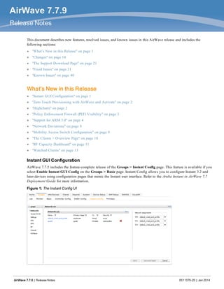 AirWave 7.7.9
Release Notes
This document describes new features, resolved issues, and known issues in this AirWave release and includes the
following sections:
l "What’s New in this Release" on page 1
l "Changes" on page 14
l "The Support Download Page" on page 21
l "Fixed Issues" on page 21
l "Known Issues" on page 40
What’s New in this Release
l "Instant GUI Configuration" on page 1
l "Zero-Touch Provisioning with AirWave and Activate" on page 2
l "Highcharts" on page 2
l "Policy Enforcement Firewall (PEF) Visibility" on page 3
l "Support for ARM 3.0" on page 4
l "Network Deviations" on page 8
l "Mobility Access Switch Configuration" on page 9
l "The Clients > Overview Page" on page 10
l "RF Capacity Dashboard" on page 11
l "Watched Clients" on page 13
Instant GUI Configuration
AirWave 7.7.5 includes the feature-complete release of the Groups > Instant Config page. This feature is available if you
select Enable Instant GUI Config on the Groups > Basic page. Instant Config allows you to configure Instant 3.2 and
later devices using configuration pages that mimic the Instant user interface. Refer to the Aruba Instant in AirWave 7.7
Deployment Guide for more information.
Figure 1: The Instant Config UI
AirWave 7.7.9 | Release Notes 0511370-20 | Jan 2014
 