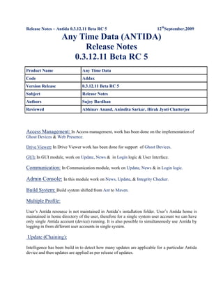 Release Notes – Antida 0.3.12.11 Beta RC 5                                              12thSeptember,2009                                                                     Any Time Data (ANTIDA) Release Notes 0.3.12.11 Beta RC 5 Product NameAny Time DataCodeAddaxVersion Release0.3.12.11 Beta RC 5SubjectRelease NotesAuthorsSujoy BardhanReviewedAbhinav Anand, Anindita Sarkar, Hirak Jyoti Chatterjee Access Management: In Access management, work has been done on the implementation of Ghost Devices & Web Presence. Drive Viewer: In Drive Viewer work has been done for support  of Ghost Devices. GUI: In GUI module, work on Update, News &  in Login logic & User Interface. Communication: In Communication module, work on Update, News & in Login logic. Admin Console: In this module work on News, Update, & Integrity Checker. Build System: Build system shifted from Ant to Maven. Multiple Profile:  User’s Antida resource is not maintained in Antida’s installation folder. User’s Antida home is maintained in home directory of the user, therefore for a single system user account we can have only single Antida account (device) running. It is also possible to simultaneously use Antida by logging in from different user accounts in single system.  Update (Chaining): Intelligence has been build in to detect how many updates are applicable for a particular Antida device and then updates are applied as per release of updates. Booter:  Booter has been introduced which not only boots up Antida but also can restart Antida if such a request is given by user. 