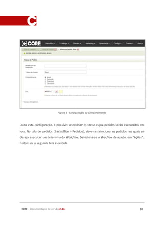 CORE – Documentação de versão 2.16 10
Figura 3 - Configuração do Comportamento
Dada esta configuração, é possível selecionar os status cujos pedidos serão executados em
lote. Na tela de pedidos (Backoffice > Pedidos), deve-se selecionar os pedidos nos quais se
deseja executar um determinado Workflow. Seleciona-se o Worflow desejado, em “Ações”.
Feito isso, a seguinte tela é exibida:
 