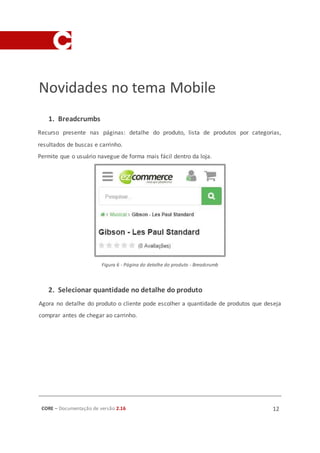 CORE – Documentação de versão 2.16 12
Novidades no tema Mobile
1. Breadcrumbs
Recurso presente nas páginas: detalhe do produto, lista de produtos por categorias,
resultados de buscas e carrinho.
Permite que o usuário navegue de forma mais fácil dentro da loja.
Figura 6 - Página do detalhe do produto - Breadcrumb
2. Selecionar quantidade no detalhe do produto
Agora no detalhe do produto o cliente pode escolher a quantidade de produtos que deseja
comprar antes de chegar ao carrinho.
 