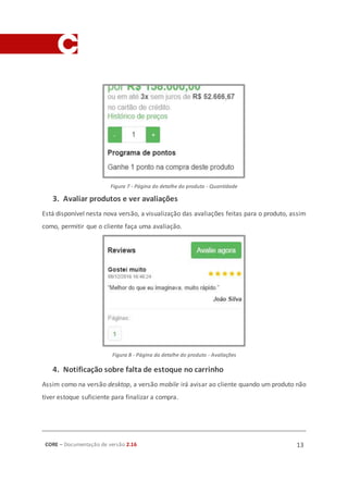 CORE – Documentação de versão 2.16 13
Figura 7 - Página do detalhe do produto - Quantidade
3. Avaliar produtos e ver avaliações
Está disponível nesta nova versão, a visualização das avaliações feitas para o produto, assim
como, permitir que o cliente faça uma avaliação.
Figura 8 - Página do detalhe do produto - Avaliações
4. Notificação sobre falta de estoque no carrinho
Assim como na versão desktop, a versão mobile irá avisar ao cliente quando um produto não
tiver estoque suficiente para finalizar a compra.
 