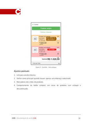 CORE – Documentação de versão 2.16 14
Figura 9 - Carrinho - Sem estoque
Ajustes pontuais
1. Link para versão clássica.
2. Definir como principal quando houver apenas um endereço cadastrado.
3. Marcadores dos slides de produtos.
4. Comportamento do botão comprar, em casos de produtos sem estoque e
descontinuado.
 