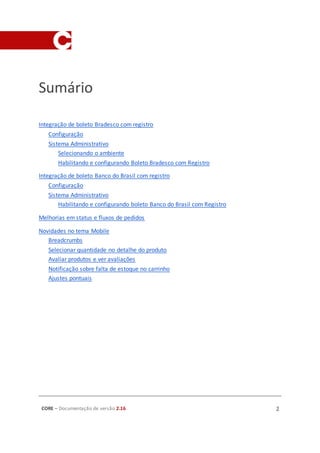 CORE – Documentação de versão 2.16 2
Sumário
Integração de boleto Bradesco com registro
Configuração
Sistema Administrativo
Selecionando o ambiente
Habilitando e configurando Boleto Bradesco com Registro
Integração de boleto Banco do Brasil com registro
Configuração
Sistema Administrativo
Habilitando e configurando boleto Banco do Brasil com Registro
Melhorias em status e fluxos de pedidos
Novidades no tema Mobile
Breadcrumbs
Selecionar quantidade no detalhe do produto
Avaliar produtos e ver avaliações
Notificação sobre falta de estoque no carrinho
Ajustes pontuais
 