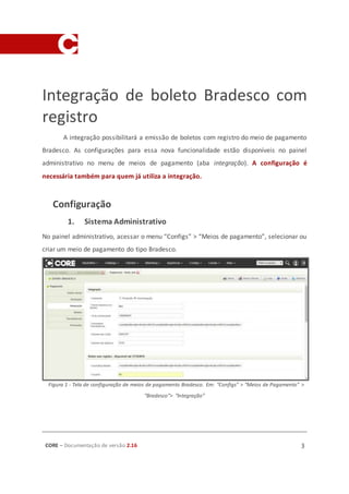CORE – Documentação de versão 2.16 3
Integração de boleto Bradesco com
registro
A integração possibilitará a emissão de boletos com registro do meio de pagamento
Bradesco. As configurações para essa nova funcionalidade estão disponíveis no painel
administrativo no menu de meios de pagamento (aba integração). A configuração é
necessária também para quem já utiliza a integração.
Configuração
1. Sistema Administrativo
No painel administrativo, acessar o menu “Configs” > “Meios de pagamento”, selecionar ou
criar um meio de pagamento do tipo Bradesco.
Figura 1 - Tela de configuração de meios de pagamento Bradesco. Em: “Configs” > “Meios de Pagamento” >
”Bradesco”> “Integração”
 