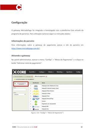 Configuração
O gateway MercadoPago foi integrado e homologado com a plataforma Core através do
programa de parcerias. Para utilização é preciso seguir as instruções abaixo:
Informações do parceiro
Para informações sobre o gateway de pagamento acesse o site do parceiro em
https://www.mercadopago.com.br/​ .
Ativando o gateway
No painel administrativo, acessar o menu “Configs” > “Meios de Pagamento” > e clique no
botão “Adicionar meio de pagamento”.
Figura 1 Em: “Configs” > “Meios de Pagamento” >
CORE​ – ​Documentação de versão ​2.22 10
 