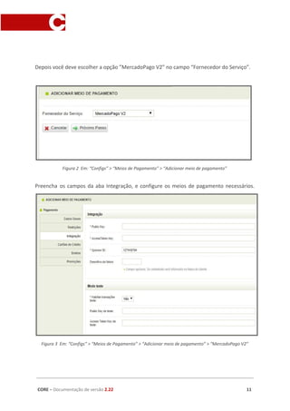 Depois você deve escolher a opção ”MercadoPago V2” no campo “Fornecedor do Serviço”.
Figura 2 Em: “Configs” > “Meios de Pagamento” > “Adicionar meio de pagamento”
Preencha os campos da aba Integração, e configure os meios de pagamento necessários.
Figura 3 Em: “Configs” > “Meios de Pagamento” > “Adicionar meio de pagamento” > “MercadoPago V2”
CORE​ – ​Documentação de versão ​2.22 11
 