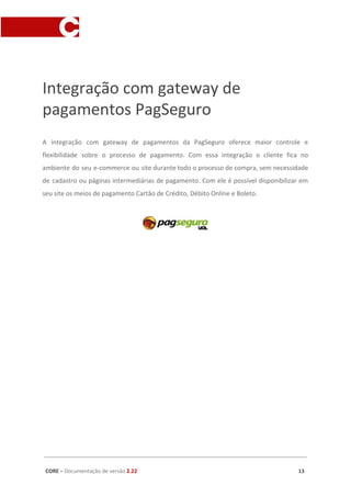 Integração com gateway de
pagamentos PagSeguro
A integração com gateway de pagamentos da PagSeguro oferece maior controle e
flexibilidade sobre o processo de pagamento. Com essa integração o cliente fica no
ambiente do seu e-commerce ou site durante todo o processo de compra, sem necessidade
de cadastro ou páginas intermediárias de pagamento. Com ele é possível disponibilizar em
seu site os meios de pagamento Cartão de Crédito, Débito Online e Boleto.
CORE​ – ​Documentação de versão ​2.22 13
 