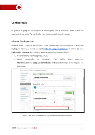 Configuração
O gateway PagSeguro foi integrado e homologado com a plataforma Core através do
programa de parcerias. Para utilização é preciso seguir as instruções abaixo:
Informações do parceiro
Antes de ativar o meio de pagamento no Core é necessário realizar configurar o serviço no
PagSeguro. Para isso, acesse sua conta ​https://pagseguro.uol.com.br​, e através do meu
Preferências ​> ​Integrações​ realize as seguinte operações (imagem abaixo):
1. Gerar o token para utilização da API, e;
2. Definir notificação de transações. Para definir basta preencher
http://​[seudominio]​/pagseguro/notificate​, onde [seudominio] é o endereço de sua
loja online.
Figura 1 Em: https://pagseguro.uol.com.br/preferencias/integracoes.jhtml
CORE​ – ​Documentação de versão ​2.22 14
 