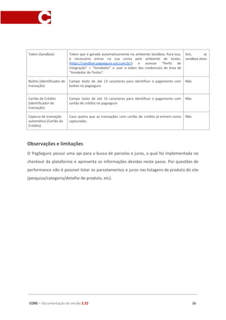 Token (Sandbox) Token que é gerado automaticamente no ambiente Sandbox. Para isso,
é necessário entrar na sua conta pelo ambiente de testes.
(​https://sandbox.pagseguro.uol.com.br/​) e acessar “Perfis de
Integração” > “Vendedor” e usar o token das credenciais de área de
“Vendedor de Testes”.
Sim, se
sandbox ativo
Boleto (Identificador de
transação)
Campo texto de até 13 caracteres para identificar o pagamento com
boleto no pagseguro
Não
Cartão de Crédito
(Identificador de
transação)
Campo texto de até 13 caracteres para identificar o pagamento com
cartão de crédito no pagseguro
Não
Captura de transação
automática (Cartão de
Crédito)
Caso queira que as transações com cartão de crédito já entrem como
capturadas.
Não
Observações e limitações
O PagSeguro possui uma api para a busca de parcelas e juros, a qual foi implementada no
checkout da plataforma e apresenta as informações devidas neste passo. Por questões de
performance não é possível listar os parcelamentos e juros nas listagens de produto do site
(pesquisa/categoria/detalhe de produto, etc).
CORE​ – ​Documentação de versão ​2.22 16
 
