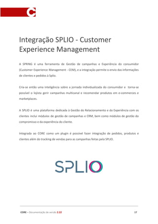 Integração SPLIO - Customer
Experience Management
A SPRING é uma ferramenta de Gestão de campanhas e Experiência do consumidor
(Customer Experience Management - CEM), e a integração permite o envio das informações
de clientes e pedidos à Splio.
Cria-se então uma inteligência sobre a jornada individualizada do consumidor e torna-se
possível o lojista gerir campanhas multicanal e recomendar produtos em e-commerces e
marketplaces.
A SPLIO é uma plataforma dedicada à Gestão do Relacionamento e da Experiência com os
clientes inclui módulos de gestão de campanhas e CRM, bem como módulos de gestão do
compromisso e da experiência do cliente.
Integrada ao CORE como um plugin é possível fazer integração de pedidos, produtos e
clientes além do tracking de vendas para as campanhas feitas pela SPLIO.
CORE​ – ​Documentação de versão ​2.22 17
 
