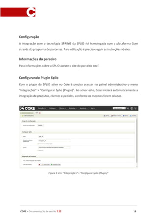 Configuração
A integração com a tecnologia SPRING da SPLIO foi homologada com a plataforma Core
através do programa de parcerias. Para utilização é preciso seguir as instruções abaixo.
Informações do parceiro
Para informações sobre a SPLIO acesse o site do parceiro em f.
Configurando Plugin Splio
Com o plugin da SPLIO ativo no Core é preciso acessar no painel administrativo o menu
“Integrações” > “Configurar Splio (Plugin)”. Ao ativar este, Core iniciará automaticamente a
integração de produtos, clientes e pedidos, conforme os mesmos forem criados.
Figura 3 Em: “Integrações” > “Configurar Splio (Plugin)”
CORE​ – ​Documentação de versão ​2.22 18
 