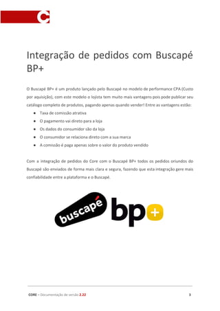 Integração de pedidos com Buscapé
BP+
O Buscapé BP+ é um produto lançado pelo Buscapé no modelo de performance CPA (Custo
por aquisição), com este modelo o lojista tem muito mais vantagens pois pode publicar seu
catálogo completo de produtos, pagando apenas quando vender! Entre as vantagens estão:
● Taxa de comissão atrativa
● O pagamento vai direto para a loja
● Os dados do consumidor são da loja
● O consumidor se relaciona direto com a sua marca
● A comissão é paga apenas sobre o valor do produto vendido
Com a integração de pedidos do Core com o Buscapé BP+ todos os pedidos oriundos do
Buscapé são enviados de forma mais clara e segura, fazendo que esta integração gere mais
confiabilidade entre a plataforma e o Buscapé.
CORE​ – ​Documentação de versão ​2.22 3
 