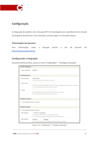 Configuração
A integração de pedidos com o Buscapé BP+ foi homologada com a plataforma Core através
do programa de parcerias. Para utilização é preciso seguir as instruções abaixo:
Informações do parceiro
Para informações sobre o Buscapé acessar o site do parceiro em
http://www.buscape.com.br​.
Configurando a integração
No painel administrativo, acessar o menu “Integrações” > “Configurar Buscapé”.
Figura 1 Em: “Integrações” > “Configurar Buscapé”
CORE​ – ​Documentação de versão ​2.22 4
 
