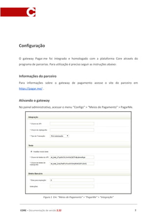 O gateway Pagar.me foi integrado e homologado com a plataforma Core através do
programa de parcerias. Para utilização é preciso seguir as instruções abaixo:
Informações do parceiro
Para informações sobre o gateway de pagamento acesse o site do parceiro em
https://pagar.me/​ .
Ativando o gateway
No painel administrativo, acessar o menu “Configs” > “Meios de Pagamento” > PagarMe.
Figura 1 Em: “Meios de Pagamento” > “PagarMe” > “Integração”
Campo Descrição Obrigatório?
Chave da API Chave disponibilizada no dashboard da pagar.me. Utilizada em todas as
transações com a Pagar.me
Sim
CORE​ – ​Documentação de versão ​2.22 7
 