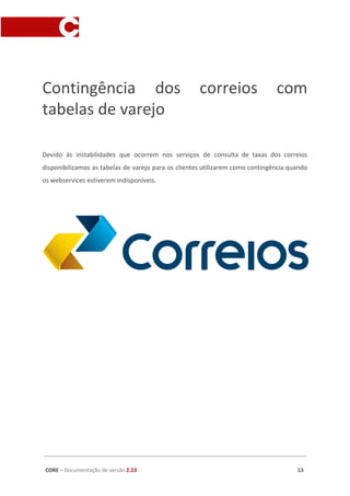 Contingência dos correios com
tabelas de varejo
Devido às instabilidades que ocorrem nos serviços de consulta de taxas dos correios
disponibilizamos as tabelas de varejo para os clientes utilizarem como contingência quando
os webservices estiverem indisponíveis.
CORE​ – ​Documentação de versão ​2.23 13
 