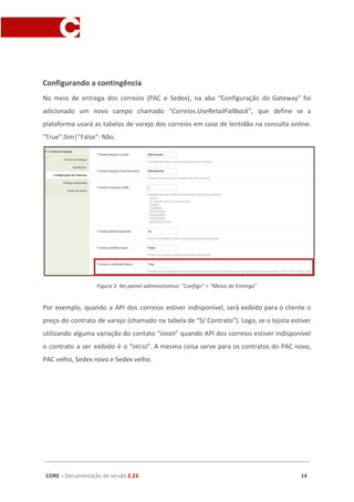 Configurando a contingência
No meio de entrega dos correios (PAC e Sedex), na aba “Configuração do Gateway” foi
adicionado um novo campo chamado “​Correios.UseRetailFallback​”, que define se a
plataforma usará as tabelas de varejo dos correios em caso de lentidão na consulta online.
"True”:Sim|"False": Não.
Figura 3 No painel administrativo: “Configs” > “Meios de Entrega”
Por exemplo, quando a API dos correios estiver indisponível, será exibido para o cliente o
preço do contrato de varejo (chamado na tabela de “S/ Contrato”). Logo, se o lojista estiver
utilizando alguma variação do contato “​04669​” quando API dos correios estiver indisponível
o contrato a ser exibido é o “​04510​”. A mesma coisa serve para os contratos do PAC novo,
PAC velho, Sedex novo e Sedex velho.
CORE​ – ​Documentação de versão ​2.23 14
 