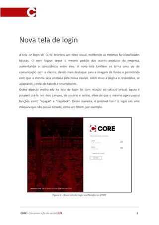 Nova tela de login
A tela de login do CORE recebeu um novo visual, mantendo as mesmas funcionalidades
básicas. O novo layout segue o mesmo padrão dos outros produtos da empresa,
aumentando a consistência entre eles. A nova tela também se torna uma via de
comunicação com o cliente, dando mais destaque para a imagem de fundo e permitindo
com que a mesma seja alterada pela nossa equipe. Além disso a página é responsiva, se
adaptando a telas de tablets e smartphones.
Outro aspecto melhorado na tela de login foi com relação ao teclado virtual. Agora é
possível usá-lo nos dois campos, de usuário e senha, além de que o mesmo agora possui
funções como “apagar” e “capslock”. Dessa maneira, é possível fazer o login em uma
máquina que não possui teclado, como um totem, por exemplo.
Figura 1 - Nova tela de Login na Plataforma CORE
CORE​ – ​Documentação de versão ​2.23 3
 