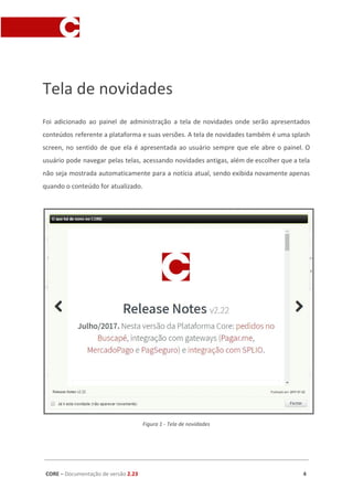 Tela de novidades
Foi adicionado ao painel de administração a tela de novidades onde serão apresentados
conteúdos referente a plataforma e suas versões. A tela de novidades também é uma splash
screen, no sentido de que ela é apresentada ao usuário sempre que ele abre o painel. O
usuário pode navegar pelas telas, acessando novidades antigas, além de escolher que a tela
não seja mostrada automaticamente para a notícia atual, sendo exibida novamente apenas
quando o conteúdo for atualizado.
Figura 1 - Tela de novidades
CORE​ – ​Documentação de versão ​2.23 4
 